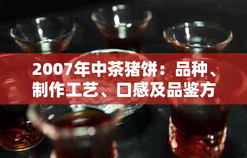 2007年中茶猪饼：品种、制作工艺、口感及品鉴方法全面解析