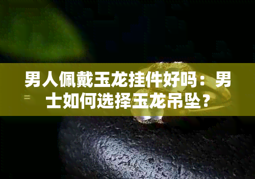 男人佩戴玉龙挂件好吗：男士如何选择玉龙吊坠？