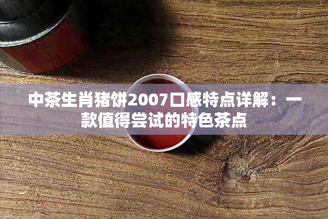 中茶生肖猪饼2007口感特点详解：一款值得尝试的特色茶点