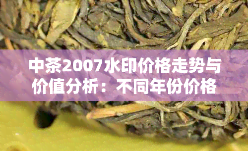 中茶2007水印价格走势与价值分析：不同年份价格差异显著