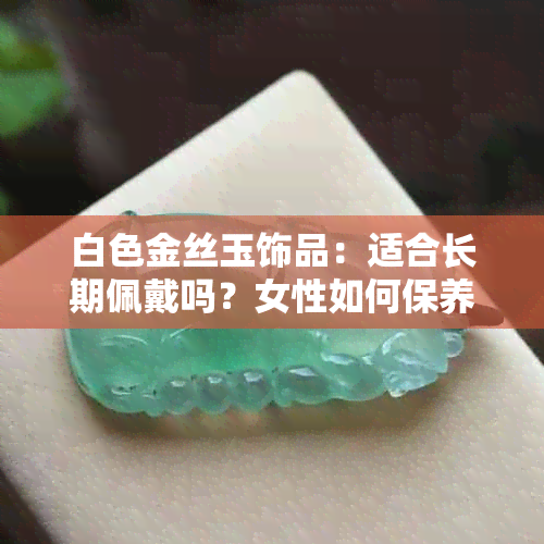 白色金丝玉饰品：适合长期佩戴吗？女性如何保养和搭配？