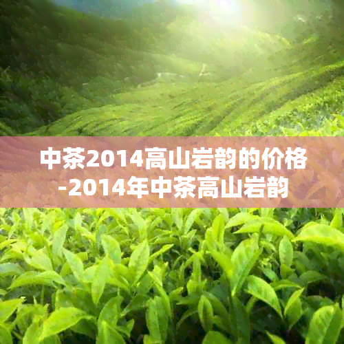 中茶2014高山岩韵的价格-2014年中茶高山岩韵