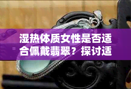 湿热体质女性是否适合佩戴翡翠？探讨适宜程度与保养方法