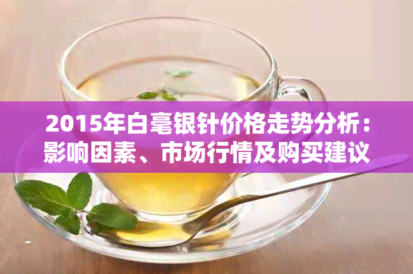 2015年白毫银针价格走势分析：影响因素、市场行情及购买建议全解析