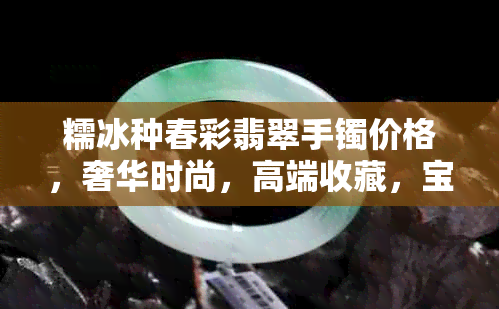 糯冰种春彩翡翠手镯价格，奢华时尚，高端收藏，宝石鉴赏，购买指南