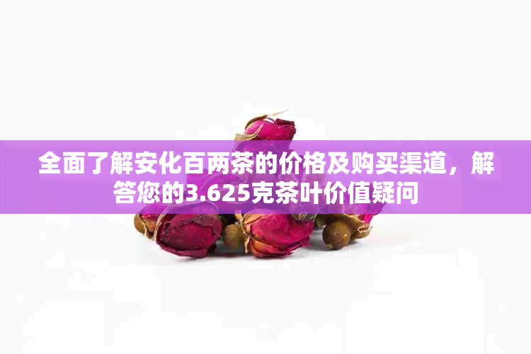 全面了解安化百两茶的价格及购买渠道，解答您的3.625克茶叶价值疑问