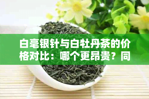 白毫银针与白牡丹茶的价格对比：哪个更昂贵？同时比较其他因素