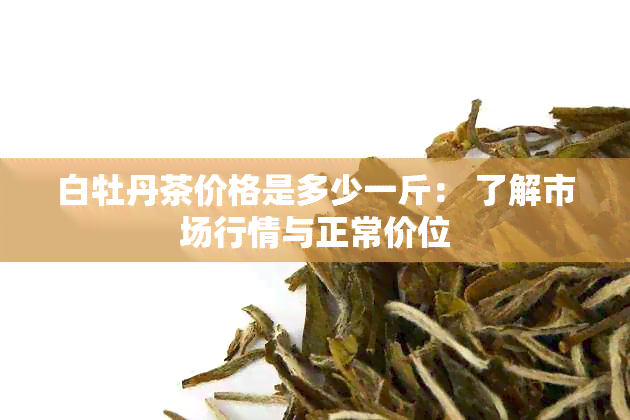 白牡丹茶价格是多少一斤： 了解市场行情与正常价位