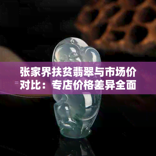 张家界扶贫翡翠与市场价对比：专店价格差异全面解析