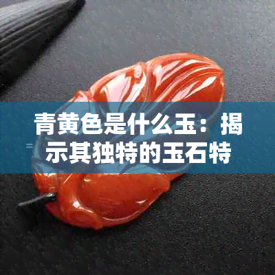 青黄色是什么玉：揭示其独特的玉石特性与价值