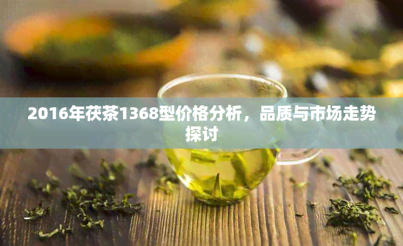 2016年茯茶1368型价格分析，品质与市场走势探讨