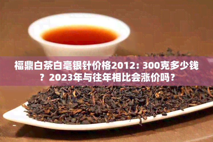 福鼎白茶白毫银针价格2012: 300克多少钱？2023年与往年相比会涨价吗？