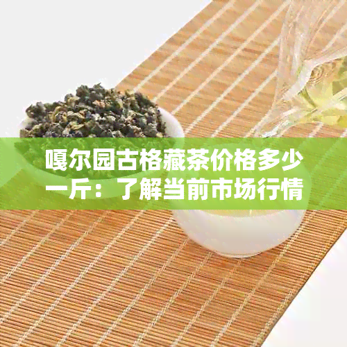 嘎尔园古格藏茶价格多少一斤：了解当前市场行情与品质