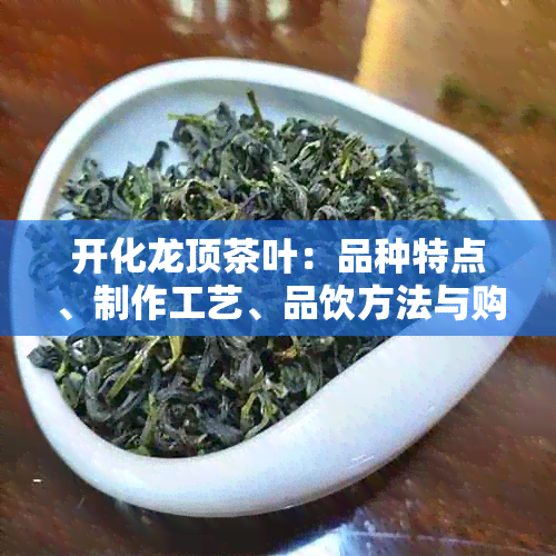 开化龙顶茶叶：品种特点、制作工艺、品饮方法与购买渠道一应俱全的全面指南