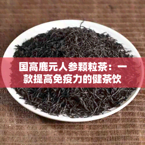 国高鹿元人参颗粒茶：一款提高免疫力的健茶饮