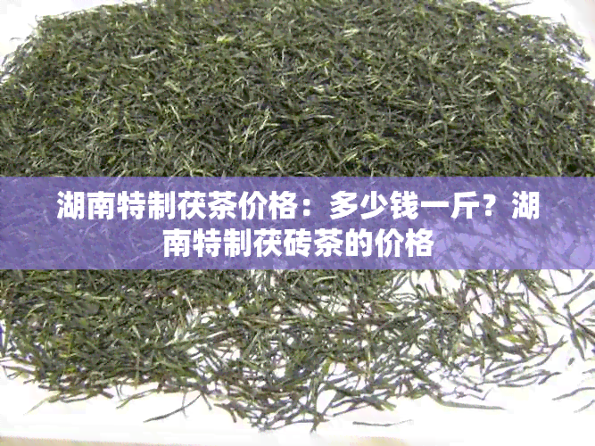 湖南特制茯茶价格：多少钱一斤？湖南特制茯砖茶的价格