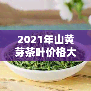 2021年山黄芽茶叶价格大全：详细品种、产地、等级及市场参考价