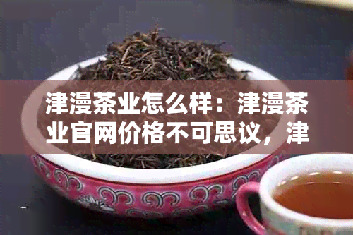 津漫茶业怎么样：津漫茶业官网价格不可思议，津漫茶叶品质优良。