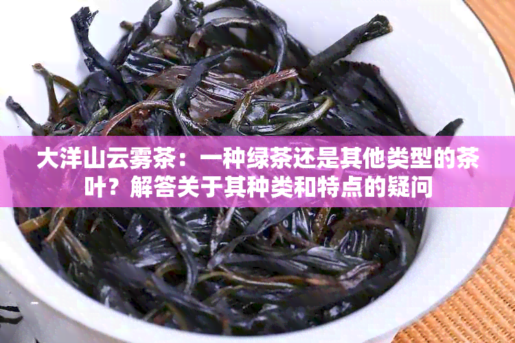 大洋山云雾茶：一种绿茶还是其他类型的茶叶？解答关于其种类和特点的疑问