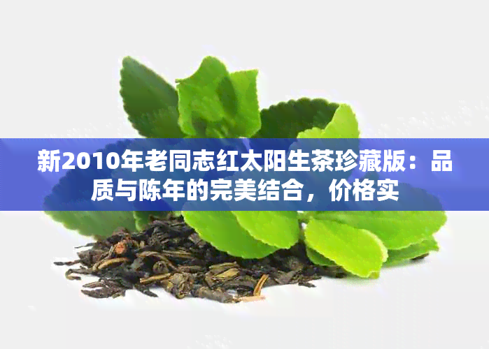 新2010年老同志红太阳生茶珍藏版：品质与陈年的完美结合，价格实