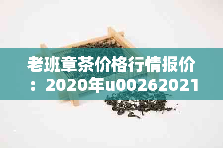 老班章茶价格行情报价：2020年u00262021年老班章茶叶价格表