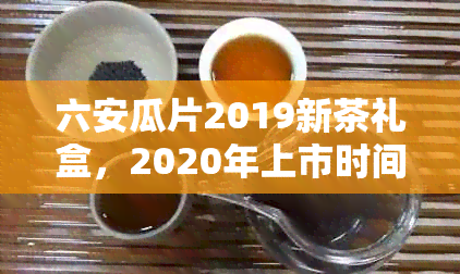 六安瓜片2019新茶礼盒，2020年上市时间及价格，2021年开采时间一览。