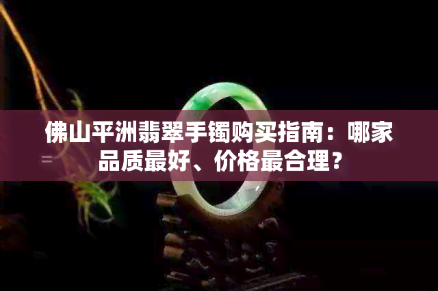 佛山平洲翡翠手镯购买指南：哪家品质更好、价格最合理？