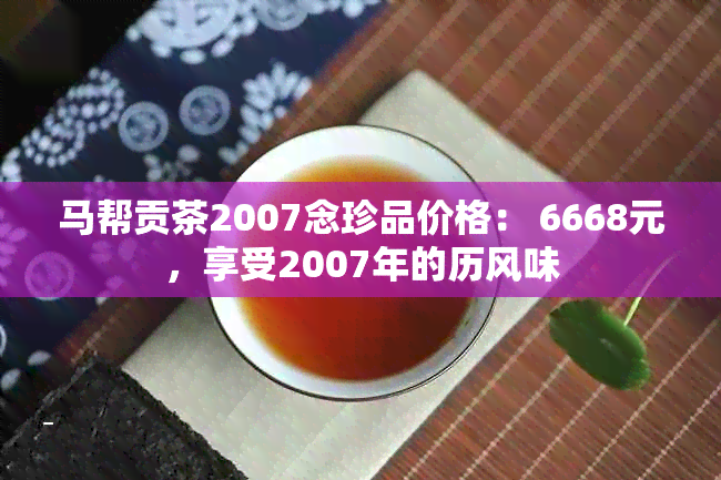 马帮贡茶2007念珍品价格： 6668元，享受2007年的历风味