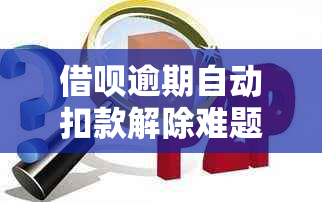 借呗逾期自动扣款解除难题：解决方法与注意事项