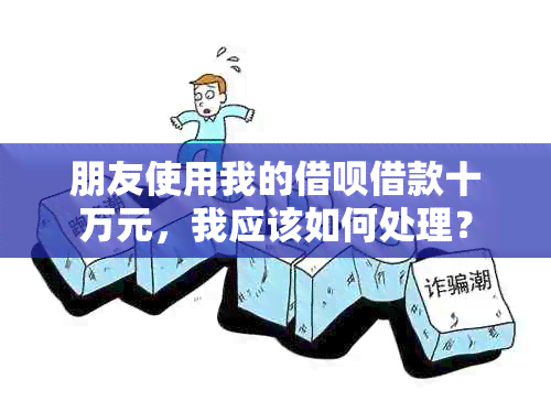 朋友使用我的借呗借款十万元，我应该如何处理？