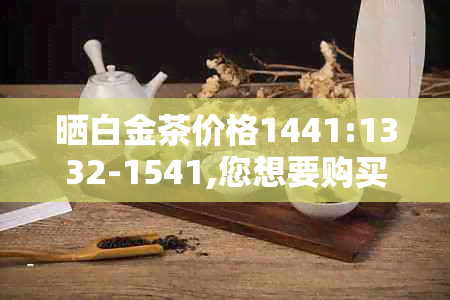 晒白金茶价格1441:1332-1541,您想要购买吗？