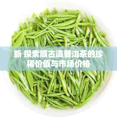 新 探索顺古道普洱茶的珍稀价值与市场价格