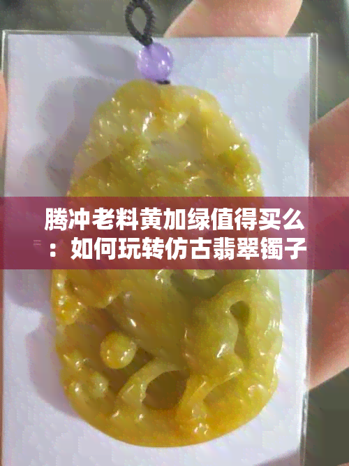 腾冲老料黄加绿值得买么：如何玩转仿古翡翠镯子