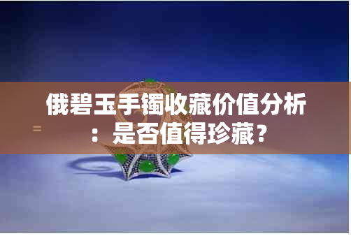 俄碧玉手镯收藏价值分析：是否值得珍藏？