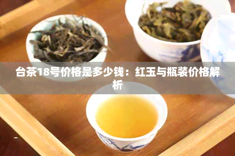 台茶18号价格是多少钱：红玉与瓶装价格解析