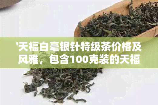 '天福白毫银针特级茶价格及风雅，包含100克装的天福茗茶白毫银针'