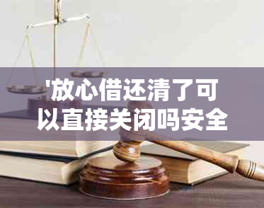 '放心借还清了可以直接关闭吗安全吗？真的可以吗？'