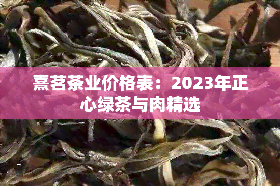 熹茗茶业价格表：2023年正心绿茶与肉精选