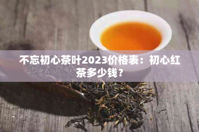 不忘初心茶叶2023价格表：初心红茶多少钱？