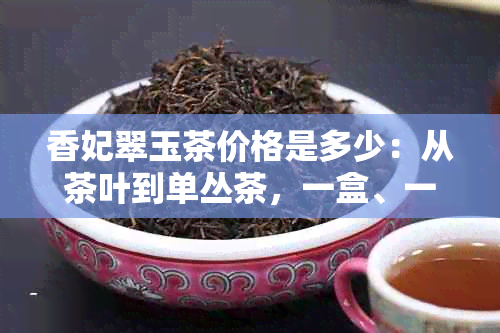 香妃翠玉茶价格是多少：从茶叶到单丛茶，一盒、一斤全面解析