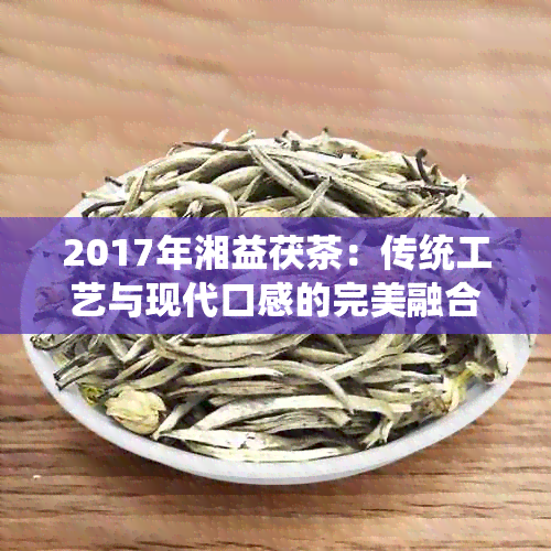 2017年湘益茯茶：传统工艺与现代口感的完美融合