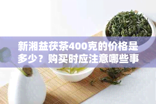 新湘益茯茶400克的价格是多少？购买时应注意哪些事项？