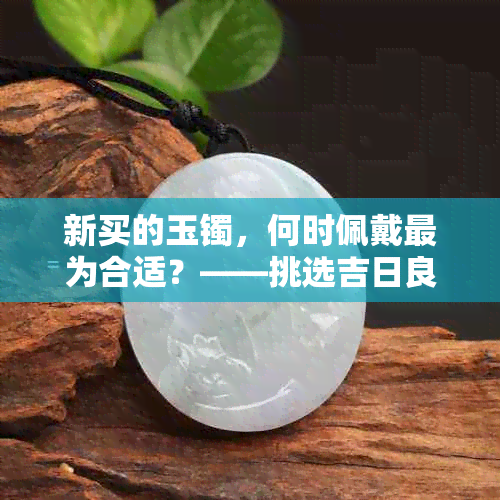 新买的玉镯，何时佩戴最为合适？——挑选吉日良辰与注意事项一览