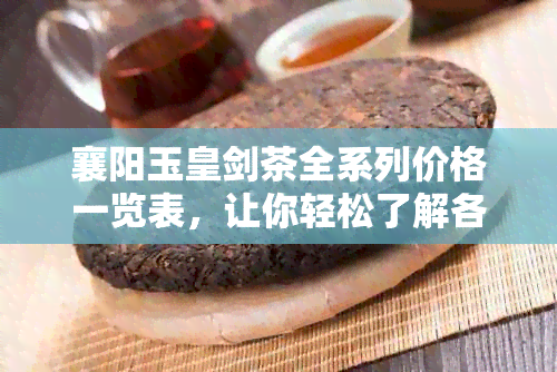 襄阳玉皇剑茶全系列价格一览表，让你轻松了解各种类型茶的价格