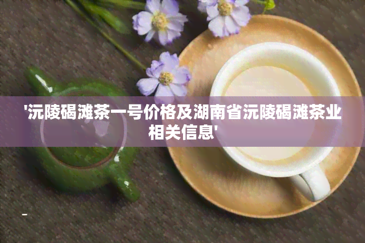 '沅陵碣滩茶一号价格及湖南省沅陵碣滩茶业相关信息'