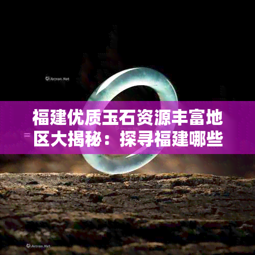 福建优质玉石资源丰富地区大揭秘：探寻福建哪些地方是你的目的地？