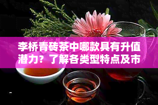 李桥青砖茶中哪款具有升值潜力？了解各类型特点及市场表现。