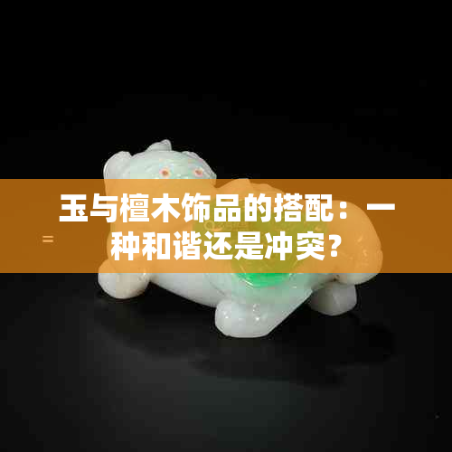 玉与檀木饰品的搭配：一种和谐还是冲突？