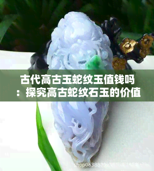 古代高古玉蛇纹玉值钱吗：探究高古蛇纹石玉的价值和历史