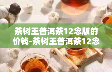 茶树王普洱茶12念版的价钱-茶树王普洱茶12念版357克